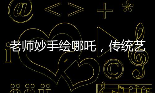 老師妙手繪哪吒，傳統(tǒng)藝術(shù)融入課堂