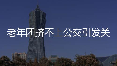 老年團(tuán)擠不上公交引發(fā)關(guān)注，要求加車，社區(qū)交通亟待改善