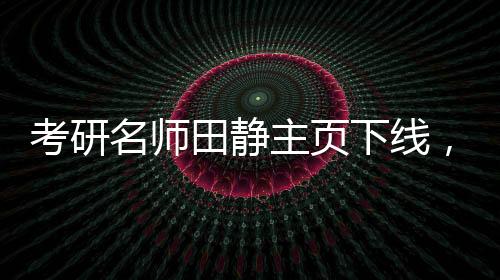 考研名師田靜主頁(yè)下線，畢業(yè)院校信息撤銷——探尋背后的故事