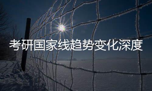 考研國(guó)家線趨勢(shì)變化深度解析
