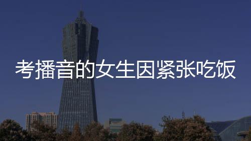 考播音的女生因緊張吃飯咬到舌頭——一個小細節(jié)展現(xiàn)大情感