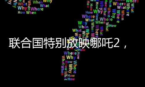 聯(lián)合國特別放映哪吒2，國際視角下的文化交融與藝術(shù)欣賞