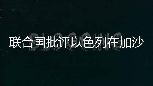 聯(lián)合國批評以色列在加沙實施饑餓戰(zhàn)術(shù)引發(fā)國際社會關(guān)注