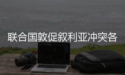 聯(lián)合國(guó)敦促敘利亞沖突各方立即停止敵對(duì)行動(dòng)，推動(dòng)政治解決沖突