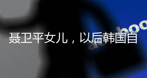 聶衛(wèi)平女兒，以后韓國(guó)自己玩吧