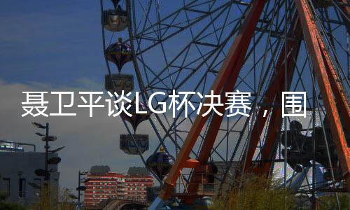 聶衛(wèi)平談LG杯決賽，圍棋界的悲劇