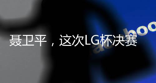 聶衛(wèi)平，這次LG杯決賽成圍棋界悲劇