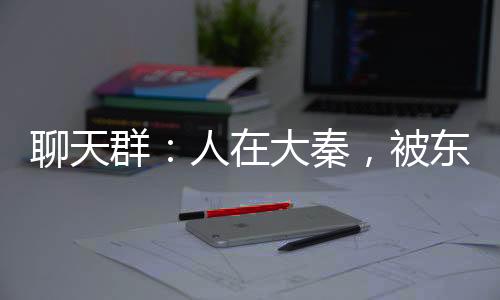 聊天群：人在大秦，被東君沖喜