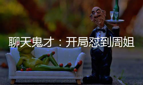 聊天鬼才：開局懟到周姐破防！