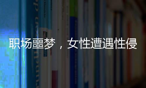 職場噩夢，女性遭遇性侵與公司應(yīng)對爭議事件