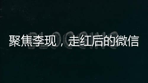 聚焦李現(xiàn)，走紅后的微信好友變更引發(fā)關(guān)注熱議