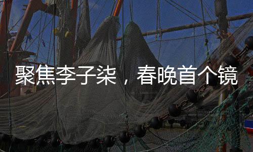 聚焦李子柒，春晚首個(gè)鏡頭的獨(dú)特魅力