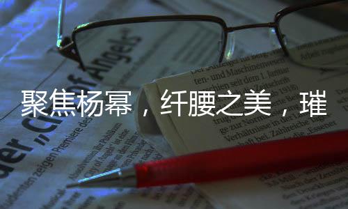 聚焦楊冪，纖腰之美，璀璨星光