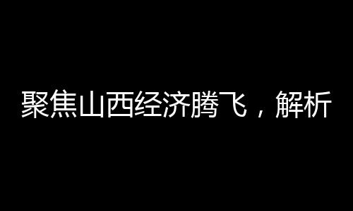 聚焦山西經(jīng)濟(jì)騰飛，解析2024年GDP成果，展望未來發(fā)展