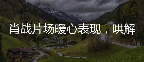 肖戰(zhàn)片場暖心表現(xiàn)，哄解小紅馬吃醋瞬間