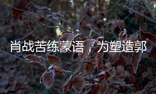 肖戰(zhàn)苦練蒙語，為塑造郭靖形象投入全心投入