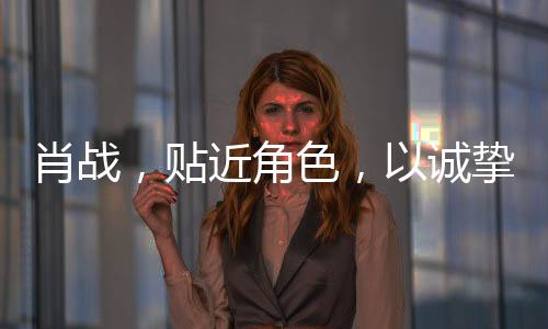 肖戰(zhàn)，貼近角色，以誠摯演技鑄就精彩演繹