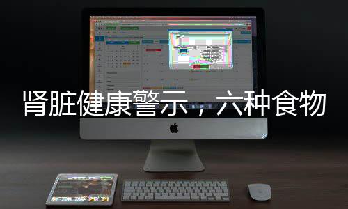 腎臟健康警示，六種食物腎臟怕吃，了解并保護你的生命之源