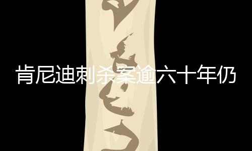 肯尼迪刺殺案逾六十年仍迷霧重重