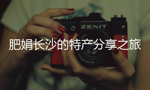肥娟長沙的特產(chǎn)分享之旅，探訪本土鬼混現(xiàn)象背后的故事