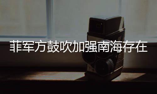 菲軍方鼓吹加強(qiáng)南海存在感，區(qū)域安全新動(dòng)向分析