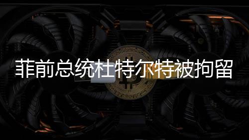 菲前總統(tǒng)杜特爾特被拘留事件全程追蹤