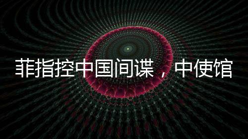 菲指控中國間諜，中使館亮證據(jù)