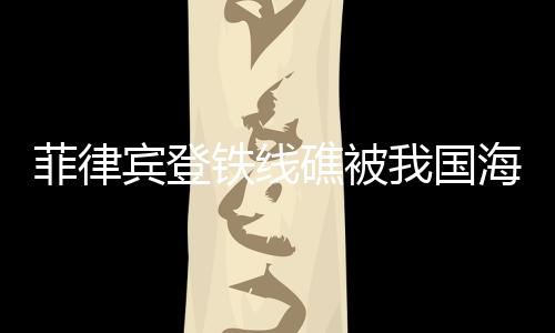 菲律賓登鐵線礁被我國(guó)海警成功攔下