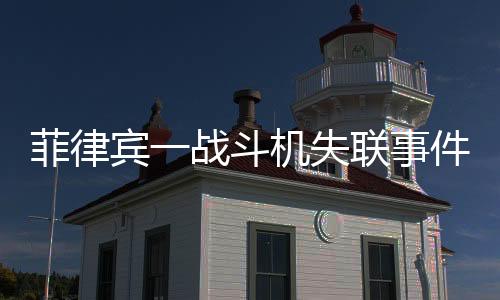 菲律賓一戰(zhàn)斗機(jī)失聯(lián)事件全面解析
