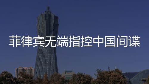 菲律賓無端指控中國(guó)間諜，中國(guó)駐菲使館亮出鐵證反擊