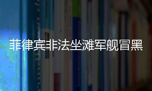 菲律賓非法坐灘軍艦冒黑煙事件引發(fā)關(guān)注