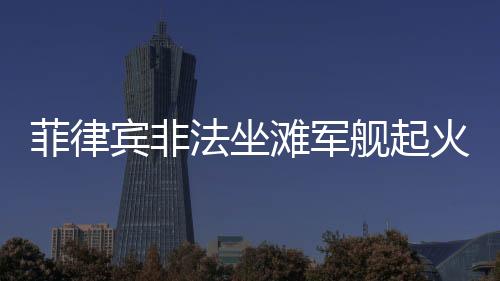 菲律賓非法坐灘軍艦起火事件全面解析