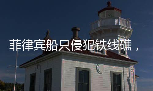 菲律賓船只侵犯鐵線礁，海域爭(zhēng)端再起波瀾