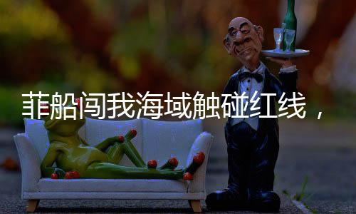 菲船闖我海域觸碰紅線，被海警果斷攔下——現(xiàn)場曝光