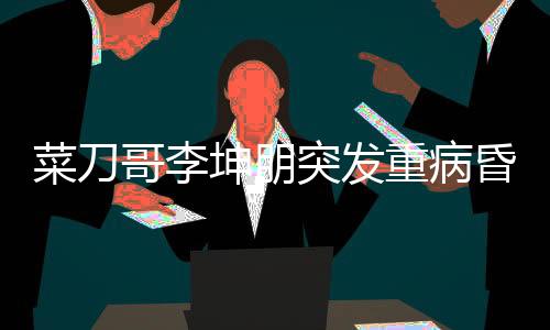 菜刀哥李坤朋突發(fā)重病昏迷進(jìn)ICU，眾人為其祈福祈禱奇跡出現(xiàn)