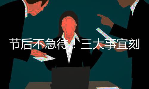 節(jié)后不急待！三大事宜刻不容緩