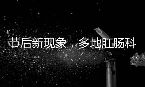 節(jié)后新現(xiàn)象，多地肛腸科迎來就診高峰