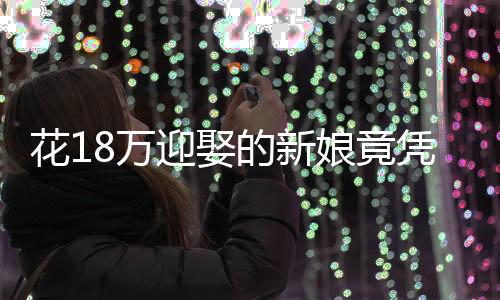花18萬迎娶的新娘竟憑空消失——一次婚禮的悲劇還是警醒社會的警鐘？