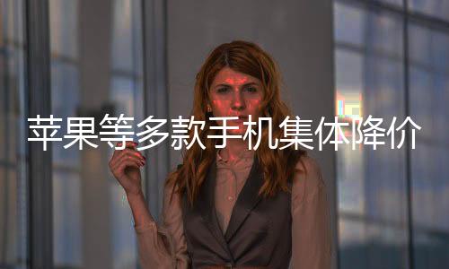 蘋果等多款手機(jī)集體降價(jià)至6000元以內(nèi)，消費(fèi)者迎來購機(jī)新機(jī)遇