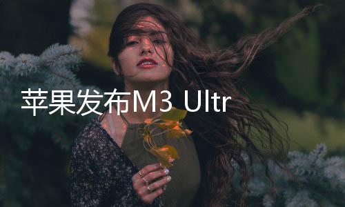 蘋果發(fā)布M3 Ultra芯片 32核CPU+80核GPU