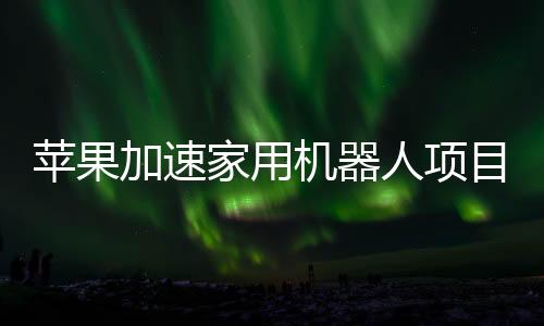 蘋果加速家用機器人項目研發(fā) 加大招聘規(guī)模
