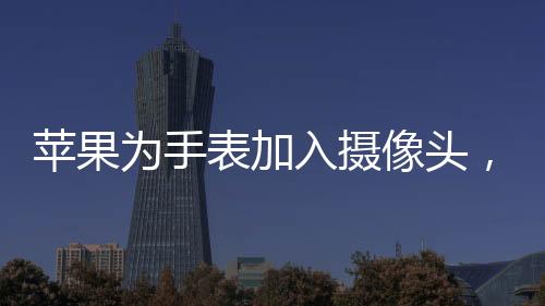 蘋果為手表加入攝像頭，創(chuàng)新科技引領(lǐng)智能穿戴新潮流