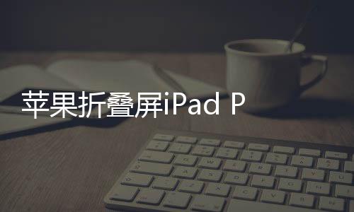 蘋果折疊屏iPad Pro曝光，未來科技與創(chuàng)意的完美結合