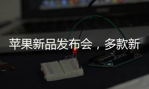 蘋果新品發(fā)布會，多款新品重磅來襲，科技巨頭再掀熱潮