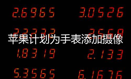 蘋果計(jì)劃為手表添加攝像頭，全新功能展望與影響分析