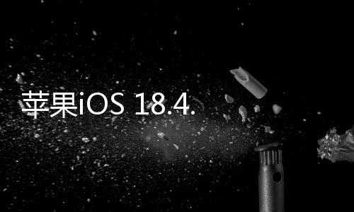 蘋果iOS 18.4.1正式版發(fā)布：修復(fù)重要錯誤、解決無線CarPlay無法連接