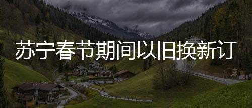 蘇寧春節(jié)期間以舊換新訂單增長92%，掀起新一輪消費(fèi)熱潮