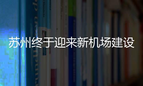 蘇州終于迎來新機(jī)場建設(shè)，開啟航空新篇章