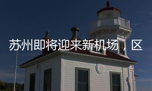 蘇州即將迎來(lái)新機(jī)場(chǎng)，區(qū)域發(fā)展的騰飛之翼