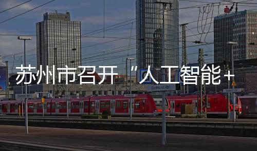 蘇州市召開“人工智能+”創(chuàng)新發(fā)展推進(jìn)大會(huì)